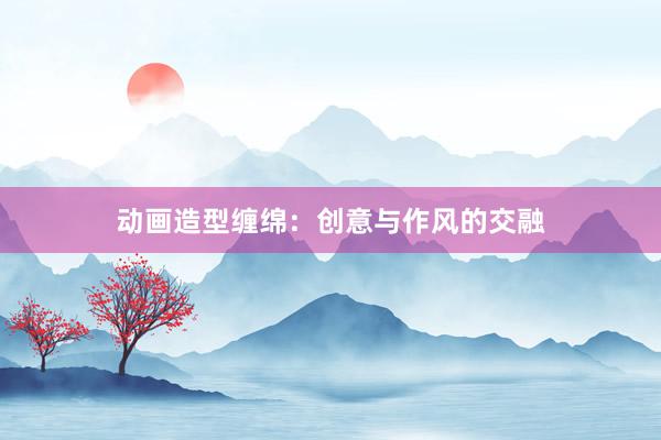 动画造型缠绵：创意与作风的交融